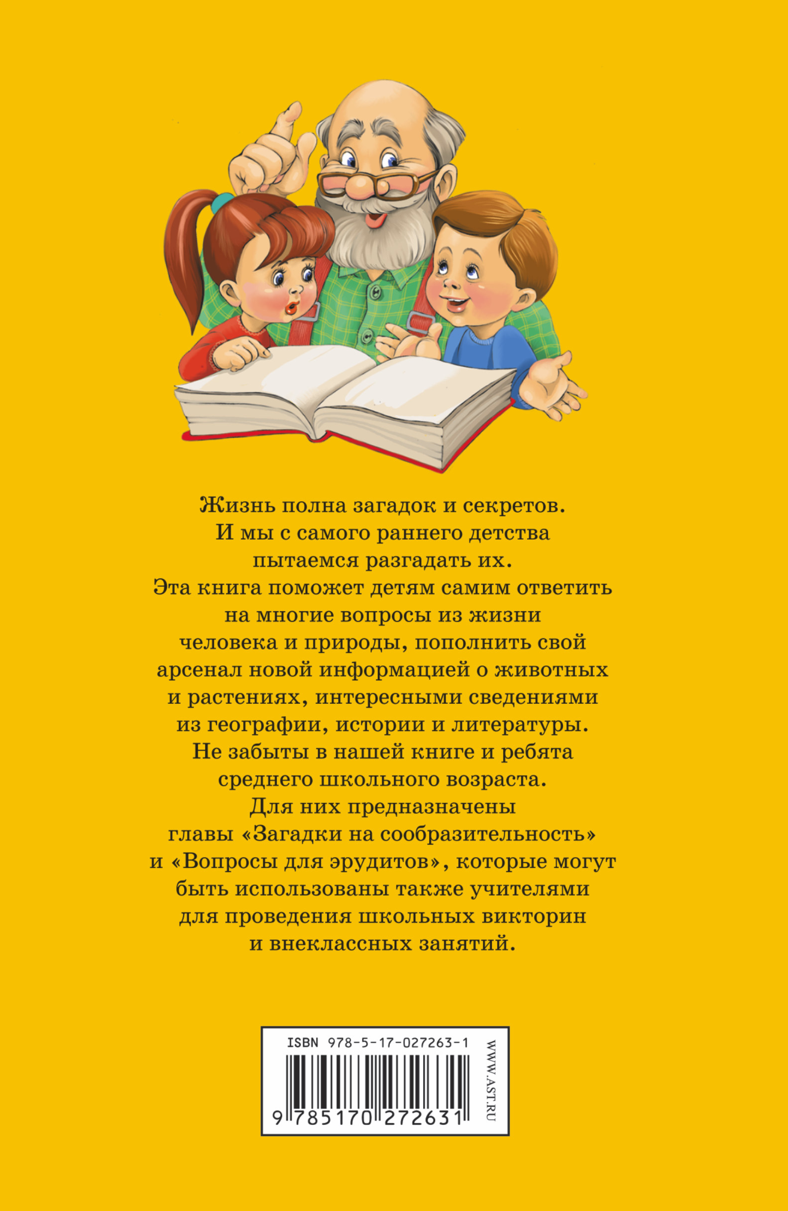 Жизнь полна загадок и секретов. И мы с раннего детства пытаемся разгадать их. Эта книга поможет детям самим ответить на многие вопросы из жизни человека и природы, пополнить свой арсенал новой информацией о животных и растениях, интересными сведениями из географии, истории и литературы. Не забыты в нашей книге и ребята среднего школьного возрас-та. Для них предназначены главы «Загадки на сообразительность» и «Вопросы для эрудитов», которые могут быть использованы также учителями для проведе-ния школьных викторин и внеклассных занятий.