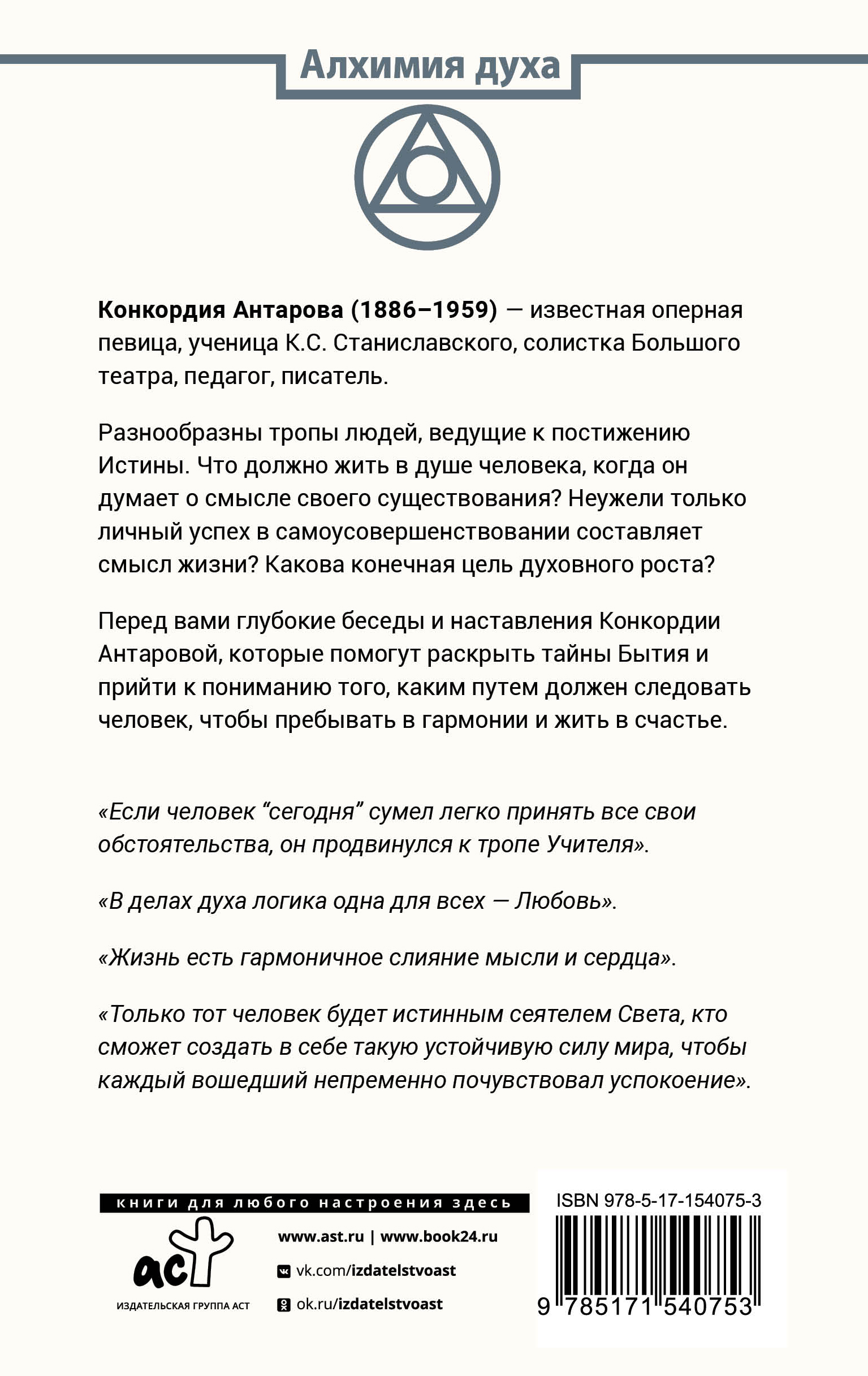 Конкордия Антарова (1886–1959) — известная оперная певица, ученица К.С. Станиславского, солистка Большого театра, педагог, писатель. Разнообразны тропы людей, ведущие к постижению Истины. Что должно жить в душе человека, когда он думает о смысле своего существования? Неужели только личный успех в самоусовершенствовании составляет смысл жизни? Какова конечная цель духовного роста? Перед вами глубокие беседы и наставления Конкордии Антаровой, которые помогут раскрыть тайны Бытия и прийти к пониманию того, каким путем должен следовать человек, чтобы пребывать в гармонии и жить в счастье.