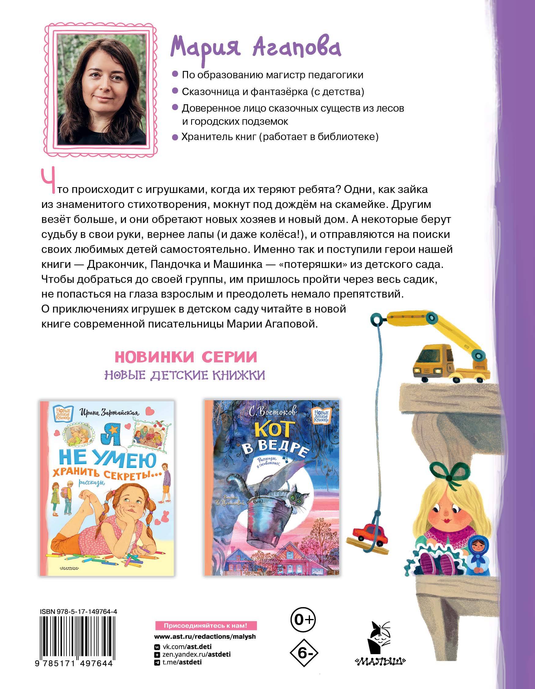 Мария Агапова — творческий псевдоним популярной современной писательницы Марии Васильевны Басовой. В своей новой книге Мария Агапова расскажет трогательную историю забытых игрушек. Маленькие, но отважные плюшевые герои — Дракончик, Панда и Машинка, отправятся в настоящее путешествие по детскому саду. Они преодолеют немало препятствий, прежде чем доберутся до шкафчиков своих рассеянных хозяев. А помогать «несадиковским» игрушкам будут игрушки из детского сада и даже рисунки на стенах! Рисунки О. Демидовой.