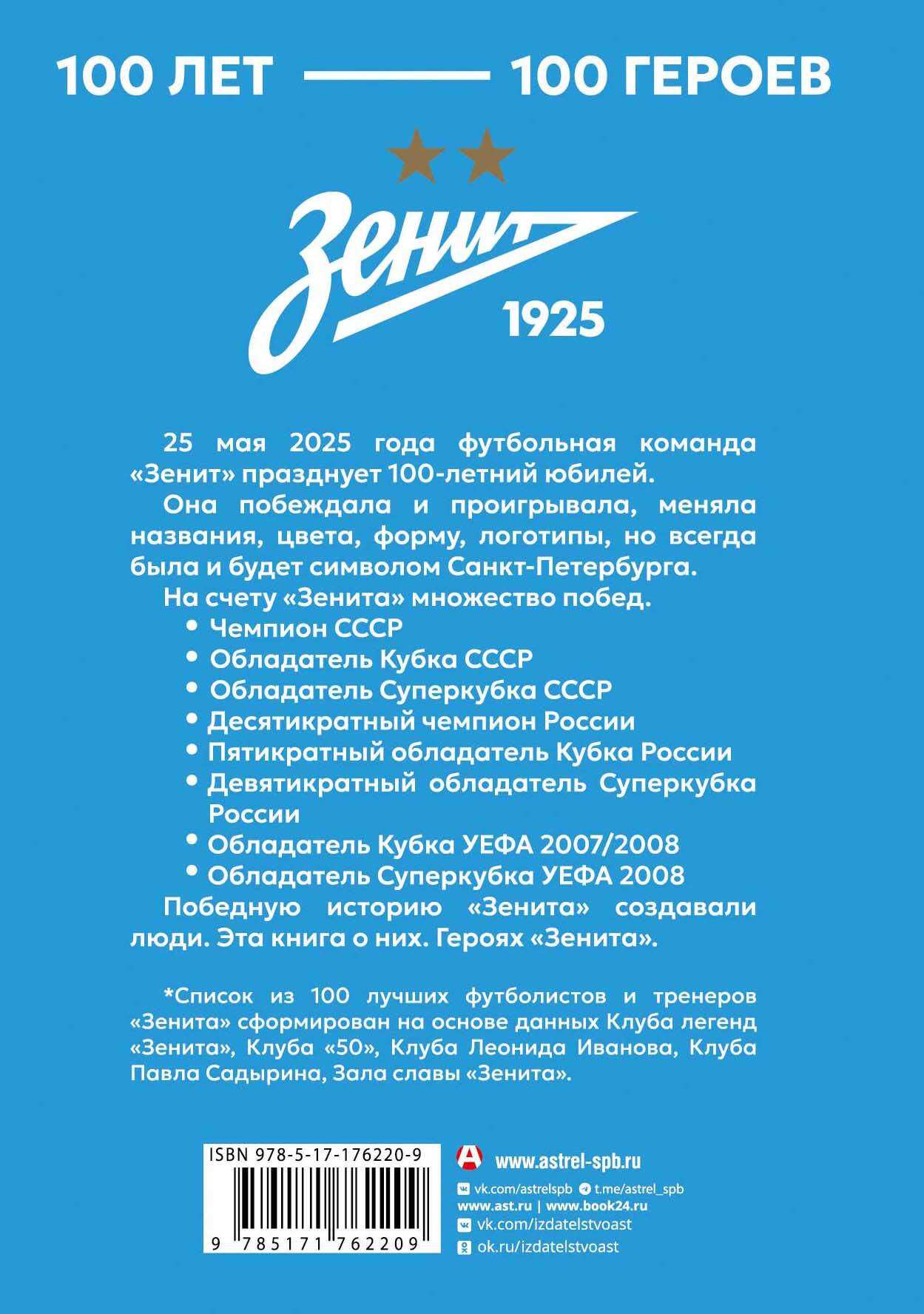 25 мая 2025 года футбольная команда &laquo;Зенит&raquo; празднует 100-летний юбилей. Она побеждала и проигрывала, меняла названия, цвета, форму, логотипы, но всегда была и будет символом Санкт-Петербурга. На счету &laquo;Зенита&raquo; множество побед: &mdash; Чемпион СССР &mdash; Обладатель Кубка СССР &mdash; Обладатель Суперкубка СССР &mdash; Десятикратный чемпион России &mdash; Пятикратный обладатель Кубка России &mdash; Девятикратный обладатель Суперкубка России &mdash; Обладатель Кубка УЕФА 2007/2008 &mdash; Обладатель Суперкубка УЕФА 2008 Победную историю &laquo;Зенита&raquo; создавали люди. Эта книга о них. Героях &laquo;Зенита&raquo;. Список из 100 лучших футболистов и тренеров &laquo;Зенита&raquo; сформирован на основе Клуба легенд &laquo;Зенита&raquo;, Клуба &laquo;50&raquo;, Клуба Леонида Иванова, Клуба Павла Садырина, Зала славы &laquo;Зенита&raquo;.